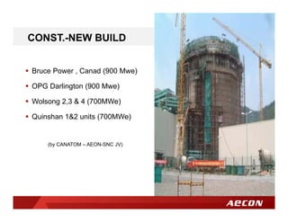  Bruce Power , Canad (900 Mwe)
 OPG Darlington (900 Mwe)
 Wolsong 2,3 & 4 (700MWe)
 Quinshan 1&2 units (700MWe)
(by CANATOM – AEON-SNC JV)
CONST.-NEW BUILD
 