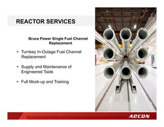 Bruce Power Single Fuel Channel
Replacement
REACTOR SERVICES
 Turnkey In-Outage Fuel Channel
Replacement
 Supply and Maintenance of
Engineered Tools
 Full Mock-up and Training
 