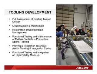 TOOLING DEVELOPMENT
 Full Assessment of Existing Toolset
Design
 Modernization & Modification
 Restoration of Configuration
Management
 Functional Testing and Maintenance
of Multiple Toolsets -- Production,
Spare, Training
 Proving & Integration Testing at
Aecon Training & Integration Centre
 Functional Testing and Integration
on High Fidelity Mock-up
 