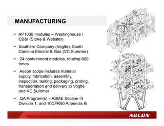 MANUFACTURING
 AP1000 modules – Westinghouse /
CB&I (Stone & Webster)
 Southern Company (Vogtle), South
Carolina Electric & Gas (VC Summer)
 24 containment modules, totaling 600
tones
 Aecon scope includes material
supply, fabrication, assembly,
inspection, testing, packaging, crating,
transportation and delivery to Vogtle
and VC Summer
 QA Program(s) – ASME Section III
Division 1, and 10CFR50 Appendix B
 