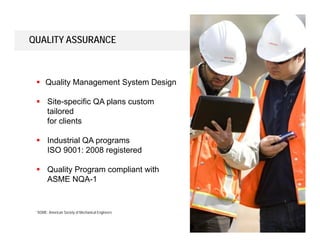 17
QUALITY ASSURANCE
 Quality Management System Design
 Site-specific QA plans custom
tailored
for clients
 Industrial QA programs
ISO 9001: 2008 registered
 Quality Program compliant with
ASME NQA-1
*ASME: American Society of Mechanical Engineers
 