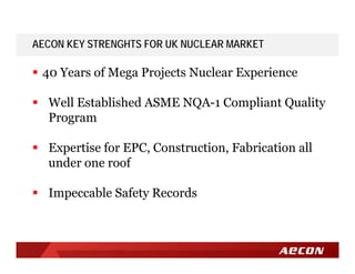 AECON KEY STRENGHTS FOR UK NUCLEAR MARKET
 40 Years of Mega Projects Nuclear Experience
 Well Established ASME NQA-1 Compliant Quality
Program
 Expertise for EPC, Construction, Fabrication all
under one roof
 Impeccable Safety Records
 
