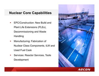  EPC/Construction: New Build and
Plant Life Extensions (PLEx),
Decommissioning and Waste
Handling
 Manufacturing: Fabrication of
Nuclear Class Components, ILW and
Used Fuel Cask
 Services: Reactor Services, Tools
Development
Nuclear Core Capabilities
 