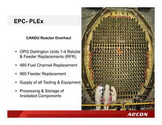 CANDU Reactor Overhaul
 OPG Darlington Units 1-4 Retube
& Feeder Replacements (RFR)
 480 Fuel Channel Replacement
 960 Feeder Replacement
 Supply of all Tooling & Equipment
 Processing & Storage of
Irradiated Components
EPC- PLEx
 