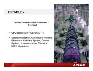 Turbine Generator Refurbishment /
Overhaul
 OPG Darlington NGS Units 1-4
 Scope: Inspection, Overhaul of Turbine,
Generator, Auxiliary System, Control
System, Instrumentation, Electrical,
MSR, Valves etc.
EPC-PLEx
 