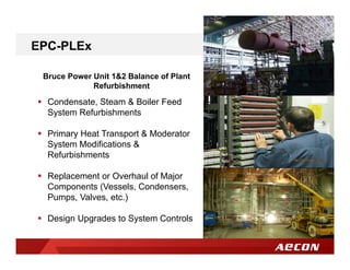 Bruce Power Unit 1&2 Balance of Plant
Refurbishment
EPC-PLEx
 Condensate, Steam & Boiler Feed
System Refurbishments
 Primary Heat Transport & Moderator
System Modifications &
Refurbishments
 Replacement or Overhaul of Major
Components (Vessels, Condensers,
Pumps, Valves, etc.)
 Design Upgrades to System Controls
 