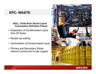 AECL, Chalk River Stored Liquid
Cementation (Definition Phase)
 Disposition of Contaminated Liquid
from 20 Tanks
 Recipe Up scaling
 Cementation of Contaminated Liquid
 Primary and Secondary Waste
Volume Control and In-site Logistic
EPC- WASTE
 