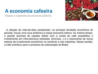 A economia cafeeira Origens e expansão da economia cafeeira.    A adoção da mão-de-obra assalariada, na principal atividade econômica do período, trouxe uma nova dinâmica à nossa economia interna. Ao mesmo tempo, o grande acúmulo de capitais obtido com a venda do café possibilitou o investimento em infra-estrutura (estradas, ferrovias...) e o nascimento de novos setores de investimento econômico no comércio e nas indústrias. Nesse sentido, o café contribuiu para o processo de urbanização do Brasil.   