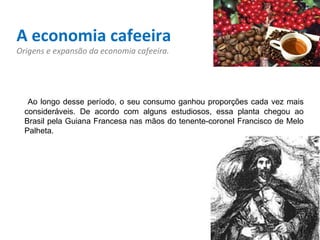 A economia cafeeira Origens e expansão da economia cafeeira. Ao longo desse período, o seu consumo ganhou proporções cada vez mais consideráveis. De acordo com alguns estudiosos, essa planta chegou ao Brasil pela Guiana Francesa nas mãos do tenente-coronel Francisco de Melo Palheta.  