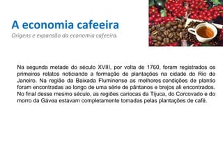 A economia cafeeira Origens e expansão da economia cafeeira. Na segunda metade do século XVIII, por volta de 1760, foram registrados os primeiros relatos noticiando a formação de plantações na cidade do Rio de Janeiro. Na região da Baixada Fluminense as melhores condições de plantio foram encontradas ao longo de uma série de pântanos e brejos ali encontrados. No final desse mesmo século, as regiões cariocas da Tijuca, do Corcovado e do morro da Gávea estavam completamente tomadas pelas plantações de café.   