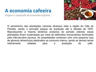 A economia cafeeira Origens e expansão da economia cafeeira. O pioneirismo das plantações cariocas alcançou toda a região do Vale do Paraíba, sendo o principal espaço de produção até a década de 1870. Reproduzindo a mesma dinâmica produtiva do período colonial, essas plantações foram sustentadas por meio de latifúndios monocultores dominados pela mão-de-obra escrava. As propriedades contavam com uma pequena roça de gêneros alimentícios destinados ao consumo interno, sendo as demais terras inteiramente voltadas para a produção do café.  