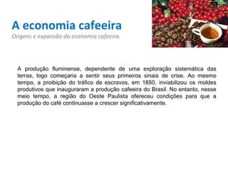 A economia cafeeira Origens e expansão da economia cafeeira. A produção fluminense, dependente de uma exploração sistemática das terras, logo começaria a sentir seus primeiros sinais de crise. Ao mesmo tempo, a proibição do tráfico de escravos, em 1850, inviabilizou os moldes produtivos que inauguraram a produção cafeeira do Brasil. No entanto, nesse meio tempo, a região do Oeste Paulista ofereceu condições para que a produção do café continuasse a crescer significativamente.   