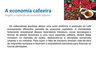 A economia cafeeira Origens e expansão da economia cafeeira.    Os cafeicultores paulistas deram uma outra dinâmica à produção do café incorporando diferentes parcelas da economia capitalista. A mentalidade fortemente empresarial desses fazendeiros introduziu novas tecnologias e formas de plantio favoráveis a uma nova expansão cafeeira. Muitos deles investiam no mercado de ações, dedicavam-se a atividades comerciais urbanas e na indústria. Para suprir a falta de escravos atraíram mão-de-obra de imigrantes europeus e recorriam a empréstimos bancários para financiar as futuras plantações.   