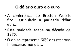 O dólar o ouro e o euro
• A conferência de Bretton Woods
ficou estipulado a paridade dólar
euro.
• Essa paridade acaba na década de
1970.
• O dólar representa 60% das recervas
financeiras mundiais.
 