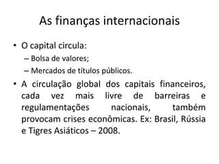 As finanças internacionais
• O capital circula:
– Bolsa de valores;
– Mercados de títulos públicos.
• A circulação global dos capitais financeiros,
cada vez mais livre de barreiras e
regulamentações nacionais, também
provocam crises econômicas. Ex: Brasil, Rússia
e Tigres Asiáticos – 2008.
 