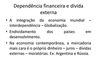 Dependência financeira e dívida
externa
• A integração da economia mundial –
interdependência – Globalização.
• Endividamento dos países em
desenvolvimento.
• Na economia contemporânea, a mercadoria
mais cara é o próprio dinheiro – juros – dívidas
externas – moratórias. Ex: Argentina e Rússia.
 