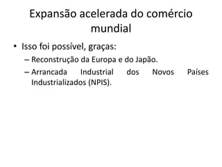 Expansão acelerada do comércio
mundial
• Isso foi possível, graças:
– Reconstrução da Europa e do Japão.
– Arrancada Industrial dos Novos Países
Industrializados (NPIS).
 