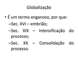 Globalização
• É um termo enganoso, por que:
–Sec. XVI – embrião;
–Sec. XIX – Intensificação do
processo;
–Sec. XX – Consolidação do
processo.
 