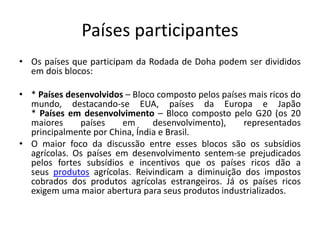 Países participantes
• Os países que participam da Rodada de Doha podem ser divididos
em dois blocos:
• * Países desenvolvidos – Bloco composto pelos países mais ricos do
mundo, destacando-se EUA, países da Europa e Japão
* Países em desenvolvimento – Bloco composto pelo G20 (os 20
maiores países em desenvolvimento), representados
principalmente por China, Índia e Brasil.
• O maior foco da discussão entre esses blocos são os subsídios
agrícolas. Os países em desenvolvimento sentem-se prejudicados
pelos fortes subsídios e incentivos que os países ricos dão a
seus produtos agrícolas. Reivindicam a diminuição dos impostos
cobrados dos produtos agrícolas estrangeiros. Já os países ricos
exigem uma maior abertura para seus produtos industrializados.
 