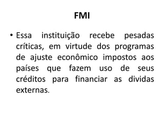 FMI
• Essa instituição recebe pesadas
críticas, em virtude dos programas
de ajuste econômico impostos aos
países que fazem uso de seus
créditos para financiar as dividas
externas.
 