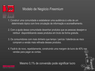 Modelo de Negócio Freemium
1. Construir uma comunidade e estabelecer uma audiência à volta de um
determinado tópico com livre circulação de informação e aconselhamento.
2. Com a ajuda dessa comunidade desenhar produtos que as pessoas desejem e
retribuir disponibilizando esses produtos em bruto de forma gratuita.
3. Os consumidores com mais dinheiro que tempo / perícia / tolerância ao risco
compram a versão mais refinada desses produtos.
4. Fazê-lo de novo, repetidamente, construindo uma margem de lucro de 40% nas
vendas para pagar as contas.
Mesmo 0,1% de conversão pode significar lucro
 