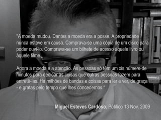 "A moeda mudou. Dantes a moeda era a posse. A propriedade
nunca esteve em causa. Comprava-se uma cópia de um disco para
poder ouvi-lo. Comprava-se um bilhete de acesso àquele livro ou
àquele filme.
Agora a moeda é a atenção. As pessoas só têm um xis número de
minutos para dedicar às coisas que outras pessoas fazem para
entretê-las. Há milhões de bandas e coisas para ler e ver, de graça
- e gratas pelo tempo que lhes concedemos.“
Miguel Esteves Cardoso, Público 13 Nov. 2009
 
