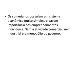 • Os sumerianos possuíam um sistema
econômico muito simples, e davam
importância aos empreendimentos
individuais. Nem a atividade comercial, nem
industrial era monopólio do governo.
 