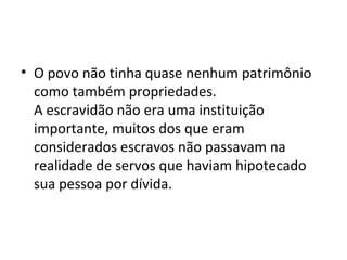 • O povo não tinha quase nenhum patrimônio
como também propriedades.
A escravidão não era uma instituição
importante, muitos dos que eram
considerados escravos não passavam na
realidade de servos que haviam hipotecado
sua pessoa por dívida.
 