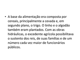 • A base da alimentação era composta por
cereais, principalmente a cevada e, em
segundo plano, o trigo. O linho e o algodão
também eram plantados. Com as obras
hidráulicas, o excedente agrícola possibilitava
o sustento dos reis, de suas famílias e de um
número cada vez maior de funcionários
públicos.
 