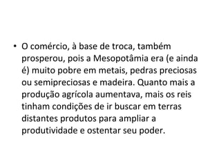 • O comércio, à base de troca, também
prosperou, pois a Mesopotâmia era (e ainda
é) muito pobre em metais, pedras preciosas
ou semipreciosas e madeira. Quanto mais a
produção agrícola aumentava, mais os reis
tinham condições de ir buscar em terras
distantes produtos para ampliar a
produtividade e ostentar seu poder.
 
