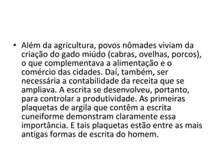 • Além da agricultura, povos nômades viviam da
criação do gado miúdo (cabras, ovelhas, porcos),
o que complementava a alimentação e o
comércio das cidades. Daí, também, ser
necessária a contabilidade da receita que se
ampliava. A escrita se desenvolveu, portanto,
para controlar a produtividade. As primeiras
plaquetas de argila que contêm a escrita
cuneiforme demonstram claramente essa
importância. E tais plaquetas estão entre as mais
antigas formas de escrita do homem.
 