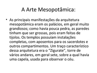 A Arte Mesopotâmica:
• As principais manifestações da arquitetura
mesopotâmica eram os palácios, em geral muito
grandiosos; como havia pouca pedra, as paredes
tinham que ser grossas, pois eram feitas de
tijolos. Os templos possuíam instalações
completas, com aposentos para os sacerdotes e
outros compartimentos. Um traço característico
dessa arquitetura era o “Zigurate”, torre de
vários andares, em geral sete, sobre a qual havia
uma capela, usada para observar o céu.
 
