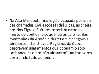 • Na Alta Mesopotâmia, região ocupada por uma
das chamadas Civilizações Hidráulicas, as cheias
dos rios Tigre e Eufrates ocorriam entre os
meses de abril e maio, quando as geleiras das
montanhas da Armênia derretiam e chegava a
temporada das chuvas. Registros da época
descrevem alagamentos que cobriam o solo
"até onde os olhos não alcançam", muitas vezes
destruindo tudo ao redor.
 