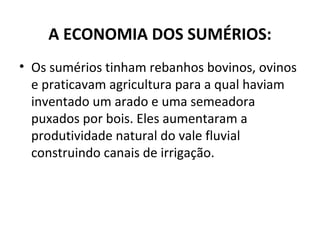 A ECONOMIA DOS SUMÉRIOS:
• Os sumérios tinham rebanhos bovinos, ovinos
e praticavam agricultura para a qual haviam
inventado um arado e uma semeadora
puxados por bois. Eles aumentaram a
produtividade natural do vale fluvial
construindo canais de irrigação.
 