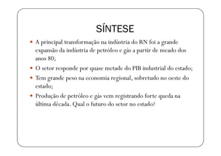 SÍNTESE
A principal transformação na indústria do RN foi a grande
expansão da indústria de petróleo e gás a partir de meado dos
anos 80;
O setor responde por quase metade do PIB industrial do estado;
Tem grande peso na economia regional, sobretudo no oeste do
estado;
Produção de petróleo e gás vem registrando forte queda na
última década. Qual o futuro do setor no estado?
 
