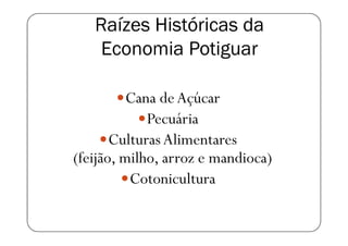 Raízes Históricas da
    Economia Potiguar

          Cana de Açúcar
             Pecuária
       Culturas Alimentares
(feijão, milho, arroz e mandioca)
          Cotonicultura
 