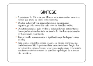 SÍNTESE
A economia do RN vem, nos últimos anos, crescendo a uma taxa
menor que a taxa de Brasil e do Nordeste;
O setor industrial vem apresentando um desempenho
negativo, puxado sobretudo pelo setor de Petróleo e Gás;
Os setores puxados pelo crédito e pela renda vem apresentando
desempenho acima da média nacional e do Nordeste (construção
civil, comércio e serviços);
Tem ocorrido uma constante e significativa queda da pobreza no
estado;
Para os anos seguintes, espera-se que esse padrão continue, mas
também que os SIUP apresente bom crescimento em função dos
investimentos eólicos. Outros setores que registraram crescimento
são: fabricação de derivados de petróleo e produção de minerais
não metálicos.
 