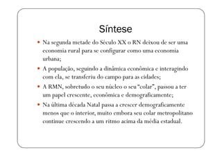 Síntese
Na segunda metade do Século XX o RN deixou de ser uma
economia rural para se configurar como uma economia
urbana;
A população, seguindo a dinâmica econômica e interagindo
com ela, se transferiu do campo para as cidades;
A RMN, sobretudo o seu núcleo o seu “colar”, passou a ter
um papel crescente, econômica e demograficamente;
Na última década Natal passa a crescer demograficamente
menos que o interior, muito embora seu colar metropolitano
continue crescendo a um ritmo acima da média estadual.
 