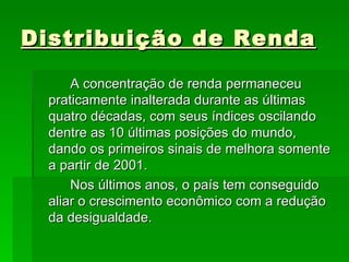 Distribuição de Renda A concentração de renda permaneceu praticamente inalterada durante as últimas quatro décadas, com seus índices oscilando dentre as 10 últimas posições do mundo, dando os primeiros sinais de melhora somente a partir de 2001. Nos últimos anos, o país tem conseguido aliar o crescimento econômico com a redução da desigualdade.  