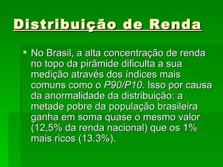Distribuição de Renda No Brasil, a alta concentração de renda no topo da pirâmide dificulta a sua medição através dos índices mais comuns como o  P90/P10 . Isso por causa da anormalidade da distribuição: a metade pobre da população brasileira ganha em soma quase o mesmo valor (12,5% da renda nacional) que os 1% mais ricos (13.3%).  