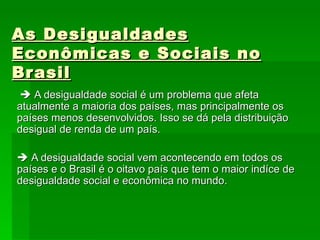 As Desigualdades Econômicas e Sociais no Brasil    A desigualdade social é um problema que afeta atualmente a maioria dos países, mas principalmente os países menos desenvolvidos. Isso se dá pela distribuição desigual de renda de um país.    A desigualdade social vem acontecendo em todos os países e o Brasil é o oitavo país que tem o maior indíce de desigualdade social e econômica no mundo.  