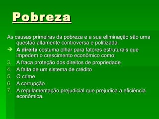 Pobreza   As causas primeiras da pobreza e a sua eliminação são uma questão altamente controversa e politizada. A direita  costuma olhar para fatores estruturais que impedem o crescimento econômico como: A fraca proteção dos direitos de propriedade A falta de um sistema de crédito O crime A corrupção A regulamentação prejudicial que prejudica a eficiência econômica.  