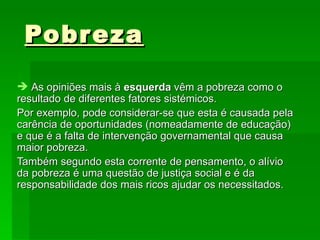 Pobreza As opiniões mais à  esquerda  vêm a pobreza como o resultado de diferentes fatores sistémicos. Por exemplo, pode considerar-se que esta é causada pela carência de oportunidades (nomeadamente de educação) e que é a falta de intervenção governamental que causa maior pobreza. Também segundo esta corrente de pensamento, o alívio da pobreza é uma questão de justiça social e é da responsabilidade dos mais ricos ajudar os necessitados.  