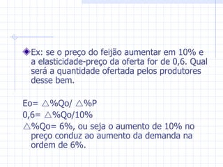 Ex: se o preço do feijão aumentar em 10% e a elasticidade-preço da oferta for de 0,6. Qual será a quantidade ofertada pelos produtores desse bem.  Eo=   %Qo/   %P 0,6=   %Qo/10%  %Qo= 6%, ou seja o aumento de 10% no preço conduz ao aumento da demanda na ordem de 6%. 