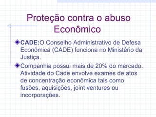 Proteção contra o abuso Econômico  CADE: O Conselho Administrativo de Defesa Econômica (CADE) funciona no Ministério da Justiça. Companhia possui mais de 20% do mercado. Atividade do Cade envolve exames de atos de concentração econômica tais como fusões, aquisições, joint ventures ou incorporações.  