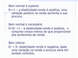 Bem normal e superior Er >1 – a elasticidade-renda é positiva, uma variação positiva na renda aumenta a sua procura. Bem normal e necessário 0<Er <1 – a elasticidade-renda é positiva,  o consumo cresce menos do que proporcional aos acréscimos de renda. Bem inferior Er < 0- elasticidade-renda é negativa, dada uma variação na renda a procura varia em sentido contrário.  