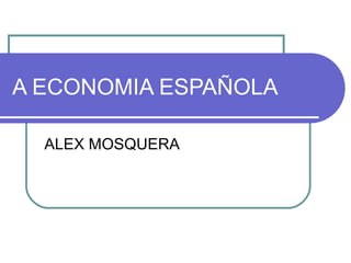 A ECONOMIA ESPAÑOLA
ALEX MOSQUERA
 