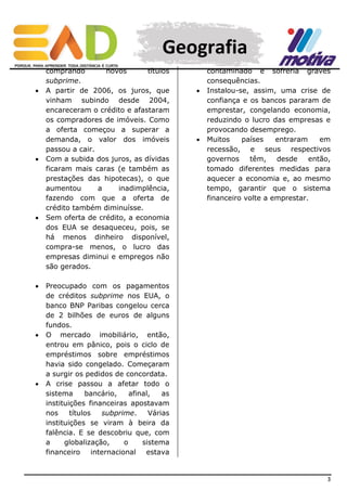 Geografia












comprando
novos
títulos
subprime.
A partir de 2006, os juros, que
vinham subindo desde 2004,
encareceram o crédito e afastaram
os compradores de imóveis. Como
a oferta começou a superar a
demanda, o valor dos imóveis
passou a cair.
Com a subida dos juros, as dívidas
ficaram mais caras (e também as
prestações das hipotecas), o que
aumentou
a
inadimplência,
fazendo com que a oferta de
crédito também diminuísse.
Sem oferta de crédito, a economia
dos EUA se desaqueceu, pois, se
há menos dinheiro disponível,
compra-se menos, o lucro das
empresas diminui e empregos não
são gerados.





contaminado e sofreria graves
consequências.
Instalou-se, assim, uma crise de
confiança e os bancos pararam de
emprestar, congelando economia,
reduzindo o lucro das empresas e
provocando desemprego.
Muitos
países
entraram
em
recessão, e seus respectivos
governos
têm,
desde
então,
tomado diferentes medidas para
aquecer a economia e, ao mesmo
tempo, garantir que o sistema
financeiro volte a emprestar.

Preocupado com os pagamentos
de créditos subprime nos EUA, o
banco BNP Paribas congelou cerca
de 2 bilhões de euros de alguns
fundos.
O mercado imobiliário, então,
entrou em pânico, pois o ciclo de
empréstimos sobre empréstimos
havia sido congelado. Começaram
a surgir os pedidos de concordata.
A crise passou a afetar todo o
sistema
bancário,
afinal,
as
instituições financeiras apostavam
nos
títulos
subprime.
Várias
instituições se viram à beira da
falência. E se descobriu que, com
a
globalização,
o
sistema
financeiro internacional estava

3

 