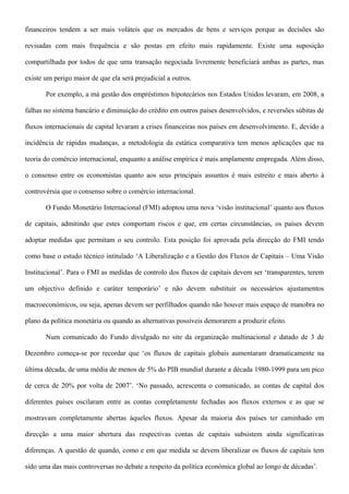 financeiros tendem a ser mais voláteis que os mercados de bens e serviços porque as decisões são
revisadas com mais frequência e são postas em efeito mais rapidamente. Existe uma suposição
compartilhada por todos de que uma transação negociada livremente beneficiará ambas as partes, mas
existe um perigo maior de que ela será prejudicial a outros.
Por exemplo, a má gestão dos empréstimos hipotecários nos Estados Unidos levaram, em 2008, a
falhas no sistema bancário e diminuição do crédito em outros países desenvolvidos, e reversões súbitas de
fluxos internacionais de capital levaram a crises financeiras nos países em desenvolvimento. E, devido a
incidência de rápidas mudanças, a metodologia da estática comparativa tem menos aplicações que na
teoria do comércio internacional, enquanto a análise empírica é mais amplamente empregada. Além disso,
o consenso entre os economistas quanto aos seus principais assuntos é mais estreito e mais aberto à
controvérsia que o consenso sobre o comércio internacional.
O Fundo Monetário Internacional (FMI) adoptou uma nova ‘visão institucional’ quanto aos fluxos
de capitais, admitindo que estes comportam riscos e que, em certas circunstâncias, os países devem
adoptar medidas que permitam o seu controlo. Esta posição foi aprovada pela direcção do FMI tendo
como base o estudo técnico intitulado ‘A Liberalização e a Gestão dos Fluxos de Capitais – Uma Visão
Institucional’. Para o FMI as medidas de controlo dos fluxos de capitais devem ser ‘transparentes, terem
um objectivo definido e caráter temporário’ e não devem substituir os necessários ajustamentos
macroeconómicos, ou seja, apenas devem ser perfilhados quando não houver mais espaço de manobra no
plano da política monetária ou quando as alternativas possíveis demorarem a produzir efeito.
Num comunicado do Fundo divulgado no site da organização multinacional e datado de 3 de
Dezembro começa-se por recordar que ‘os fluxos de capitais globais aumentaram dramaticamente na
última década, de uma média de menos de 5% do PIB mundial durante a década 1980-1999 para um pico
de cerca de 20% por volta de 2007’. ‘No passado, acrescenta o comunicado, as contas de capital dos
diferentes países oscilaram entre as contas completamente fechadas aos fluxos externos e as que se
mostravam completamente abertas àqueles fluxos. Apesar da maioria dos países ter caminhado em
direcção a uma maior abertura das respectivas contas de capitais subsistem ainda significativas
diferenças. A questão de quando, como e em que medida se devem liberalizar os fluxos de capitais tem
sido uma das mais controversas no debate a respeito da política económica global ao longo de décadas’.
 