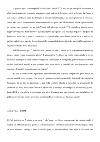 A posição agora expressa pelo FMI não é nova. Desde 2009, ano em que os capitais começaram a
afluir massivamente às economias emergentes, para onde se deslocaram a partir sobretudo da Europa e
dos Estados Unidos na mira da obtenção de maiores rentabilidades e de maior protecção à crise que,
desde 2008, afecta severamente os países desenvolvidos, que o FMI dá mostras de tolerar algum controlo
de capitais, em contraste com as posições que defendeu nos anos de 1990, quando se assumia como
adepto incondicional da liberalização dos movimentos de capitais. Esta mudança de posição por parte do
Fundo tem a ver com o impacto dos afluxos de capitais sobre a moeda dos países alvos. A entrada de
capitais valorizou as moedas locais diminuindo a capacidade competitiva das exportações nacionais e
originou bolhas no preço dos activos.
O FMI mantém que ‘O livre fluxo de capitais em todo o mundo pode ter importantes benefícios
para os países e para a economia global’. E exemplifica: ‘os fluxos de capital podem ajudar o sector
financeiro de um país a tornar-se mais competitivo e sofisticado. A nível global, permite-lhe alcançar uma
melhor alocação de capital, a qual promove maior crescimento e contribui para um ajustamento mais
suave dos desequilíbrios económicos entre países’.
Só que o Fundo adverte agora mais explicitamente para os riscos comportados pelos fluxos de
capitais, considerando que estes ‘são voláteis e podem ser grandes em relação à dimensão dos mercados
financeiros de um país ou economia’. O que pode conduzir, adianta, a explosões ‘no crescimento do
crédito ou do preço dos activos e tornar os países mais vulneráveis ao contágio de instabilidade global’.
Para o FMI ‘a crise global é o último de uma série de eventos que têm mostrado que formuladores de
políticas devem estar atentos aos riscos, maximizando os benefícios dos fluxos de capital’.
A nova ‘visão’ do FMI
O FMI sintetiza em 7 pontos a sua nova ‘visão’ para os fluxos internacionais de capitais, tendo o
cuidado de sublinhar que este ‘ponto de vista institucional’, reflectindo um consenso muito alargado entre
os seus membros, configura ‘uma orientação para os países-membros, sem prejuízo de tomar em
 